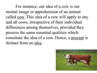 For instance, our idea of a cow is our
mental image or apprehension of an animal
called cow. This idea of a cow will apply to any
and all cows, irrespective of their individual
differences among themselves, provided they
possess the same essential qualities which
constitute the idea of a cow. Hence, a precept is
distinct from an idea.
 