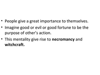 • People give a great importance to themselves.
• Imagine good or evil or good fortune to be the
purpose of other’s action.
• This mentality give rise to necromancy and
witchcraft.
 