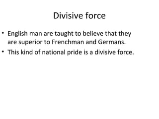 Divisive force
• English man are taught to believe that they
are superior to Frenchman and Germans.
• This kind of national pride is a divisive force.
 