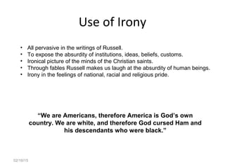 02/16/15
Use of Irony
• All pervasive in the writings of Russell.
• To expose the absurdity of institutions, ideas, beliefs, customs.
• Ironical picture of the minds of the Christian saints.
• Through fables Russell makes us laugh at the absurdity of human beings.
• Irony in the feelings of national, racial and religious pride.
“We are Americans, therefore America is God’s own
country. We are white, and therefore God cursed Ham and
his descendants who were black.”
 