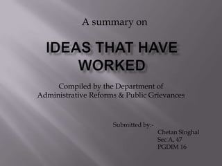 A summary on IDEAS THAT HAVE WORKED Compiled by the Department of Administrative Reforms & Public Grievances Submitted by:- ChetanSinghal 	Sec A, 47 	PGDIM 16 