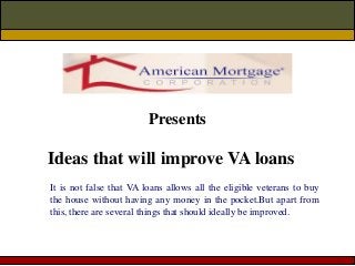 Ideas that will improve VA loans
Presents
It is not false that VA loans allows all the eligible veterans to buy
the house without having any money in the pocket.But apart from
this, there are several things that should ideally be improved.
 