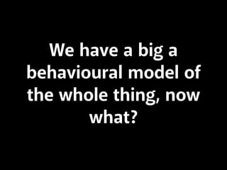 We have a big a
behavioural model of
the whole thing, now
what?
 