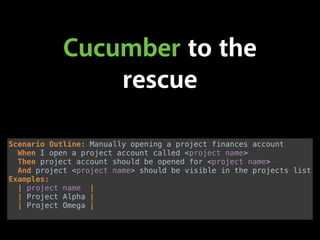 Cucumber to the
rescue
Scenario Outline: Manually opening a project finances account 
When I open a project account called <project name> 
Then project account should be opened for <project name> 
And project <project name> should be visible in the projects list 
Examples: 
| project name | 
| Project Alpha | 
| Project Omega |
 