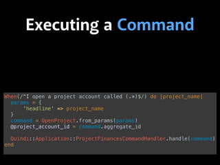 Executing a Command
When(/^I open a project account called (.*)$/) do |project_name| 
params = { 
'headline' => project_name 
} 
command = OpenProject.from_params(params) 
@project_account_id = command.aggregate_id 
 
Quindi::Application::ProjectFinancesCommandHandler.handle(command) 
end
 
