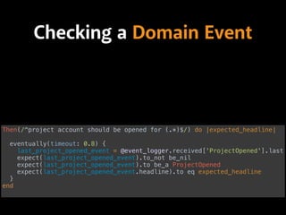 Checking a Domain Event
Then(/^project account should be opened for (.*)$/) do |expected_headline| 
 
eventually(timeout: 0.8) { 
last_project_opened_event = @event_logger.received['ProjectOpened'].last 
expect(last_project_opened_event).to_not be_nil 
expect(last_project_opened_event).to be_a ProjectOpened
expect(last_project_opened_event.headline).to eq expected_headline 
} 
end
 