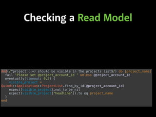 Checking a Read Model
And(/^project (.*) should be visible in the projects list$/) do |project_name| 
fail 'Please set @project_account_id ' unless @project_account_id 
eventually(timeout: 0.5) { 
visible_project =
Quindi::Application::ProjectList.find_by_id(@project_account_id) 
expect(visible_project).not_to be_nil 
expect(visible_project['headline']).to eq project_name 
} 
end
 