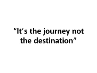 “It’s the journey not
the destination”
 