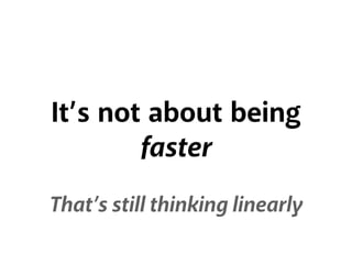 It’s not about being
faster
That’s still thinking linearly
 