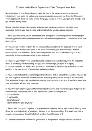 63 Ideas to Get Rid of Depression - Take Charge of Your Brain

No matter what kind of depression you have, the pain is the same-caused by a chemical
imbalance in your brain. No matter what you're depressed about, or even if you don't know why
you're depressed, there are some simple things you can do to reduce your pain and anxiety, and
get yourself feeling better.


Simple cognitive behavior techniques and exercises can lessen pain and stimulate more
productive thinking. Low-key physical and mental activity can also speed recovery.


1. Relax your shoulders, take a deep breath and don't panic! Millions of perfectly normal people
have struggled with all kinds of depression and learned how to get out of it. You are not alone. You
have options.


2. First, why do you feel so bad? It's not because of your problems. It's because of your brain
chemistry. There are two main parts of the brain, the thinking part (the neocortex) and the
emotional part (the subcortex). When you're depressed, your subcortex is reacting to stress
chemicals, and producing excruciating pain and panic.


3. To add to your misery, your subcortex sucks up additional neural energy from the neocortex
until it is practically non-functioning. So you can't think straight, plus you're in agony.
4. You feel helpless, but there's a lot you can do. Your body is experiencing a perfectly normal
reaction to the over-supply of stress chemicals in your brain.


5. You need to reduce the neural energy in the subcortex and re-power the neocortex. You can do
this with cognitive behavioral mind techniques that will spark up neural activity in the neocortex.
With a little practice you will be able to do this any time depression hits you. A few facts about how
your brain works will also help you cope.


6. Your first task is to free yourself from the kinds of negative and downer thoughts that power the
subcortex and support the pain of your depression. Get rid of thoughts like:
- 'I'm depressed'
- 'I feel terrible'
- 'What's the use'
- 'I can't stand this pain anymore'


7. Switch your Thoughts! To get rid of any depressive thoughts, simply switch out of thinking them.
Since the brain is basically a 'yes brain,' it's hard to not think something. The way to not think a
negative or depressive thought is to think another thought instead of it.


8. The best way to think another thought instead of a depressive thought is to use the simple
 