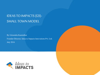 IDEAS TO IMPACTS (I2I)
SMALL TOWN MODEL
By Gireendra Kasmalkar
Founder Director, Ideas to Impacts Innovations Pvt. Ltd.
July 2016
 