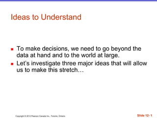 Copyright © 2012 Pearson Canada Inc., Toronto, Ontario Slide 12- 1
 To make decisions, we need to go beyond the
data at hand and to the world at large.
 Let’s investigate three major ideas that will allow
us to make this stretch…
Ideas to Understand
 