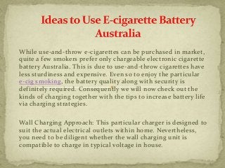 While use-and-throw e-cigarettes can be purchased in market, 
quite a few smokers prefer only chargeable electronic cigarette 
battery Australia. This is due to use-and-throw cigarettes have 
less sturdiness and expensive. Even so to enjoy the particular 
e-cig smoking, the battery quality along with security is 
definitely required. Consequently we will now check out the 
kinds of charging together with the tips to increase battery life 
via charging strategies. 
Wall Charging Approach: This particular charger is designed to 
suit the actual electrical outlets within home. Nevertheless, 
you need to be diligent whether the wall charging unit is 
compatible to charge in typical voltage in house. 
 