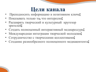 Цели канала
- Преподносить информацию в позитивном ключе;
- Показывать только то, что интересно;
- Расширять творческий и культурный кругозор
  зрителей;
- Создать полноценный интерактивный медиарессурс;
- Международная интеграция творческой молодежи;
- Сотрудничество с творческими коллективами;
- Создание разнообразного полноценного медиаконтента;
 