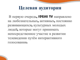 Целевая аудитория
 В первую очередь, ideas tv направлено
на любознательных, активных, постоянно
развивающихся, культурных молодых
людей, которые могут принимать
непосредственное участие в развитии
телевидения путѐм интерактивного
голосования.
 