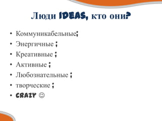 Люди Ideas, кто они?
•   Коммуникабельные;
•   Энергичные ;
•   Креативные ;
•   Активные ;
•   Любознательные ;
•   творческие ;
•   Crazy 
 