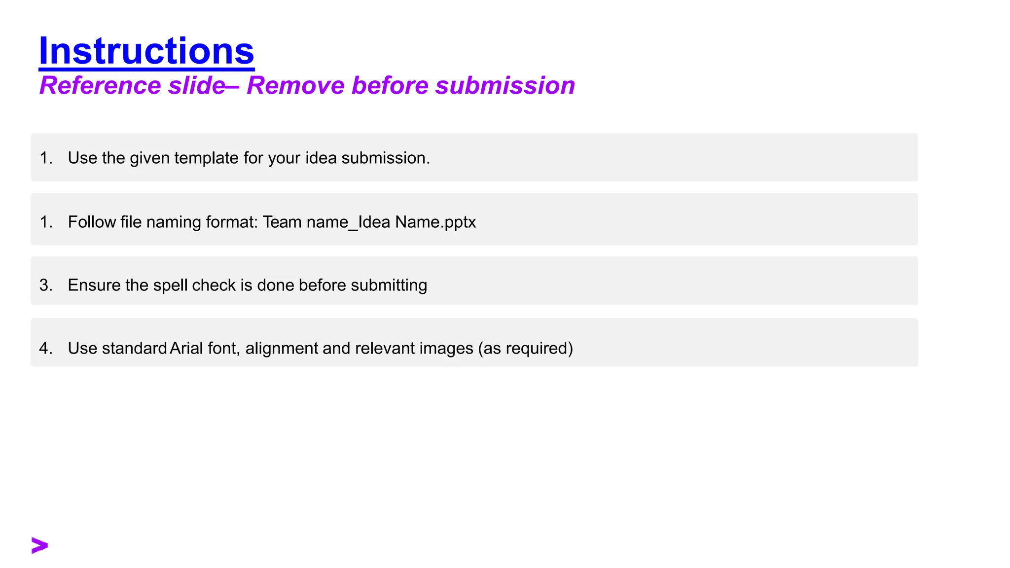 Instructions
Reference slide– Remove before submission
1. Use the given template for your idea submission.
1. Follow file naming format: Team name_Idea Name.pptx
3. Ensure the spell check is done before submitting
4. Use standardArial font, alignment and relevant images (as required)