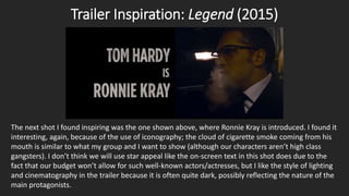 Trailer Inspiration: Legend (2015)
The next shot I found inspiring was the one shown above, where Ronnie Kray is introduced. I found it
interesting, again, because of the use of iconography; the cloud of cigarette smoke coming from his
mouth is similar to what my group and I want to show (although our characters aren’t high class
gangsters). I don’t think we will use star appeal like the on-screen text in this shot does due to the
fact that our budget won’t allow for such well-known actors/actresses, but I like the style of lighting
and cinematography in the trailer because it is often quite dark, possibly reflecting the nature of the
main protagonists.
 