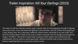 Trailer Inspiration: Kill Your Darlings (2013)
The trailer for Kill Your Darlings employs quite a specific style of cinematography through its lighting
and camera work. In the shot above the lighting is soft and white, with the shallow focusing giving it
a hazy, dreamy look. This is obviously a different mood to what I would like in my own trailer, but I
think the shallow depth of field can be used to isolate a character from the background and give the
image a ‘3D effect’. I also think it would make my group’s trailer appear more professional and
sophisticated, and my audience would appreciate a defined cinematic style as they named this as
being an appealing feature in my primary research survey.
 