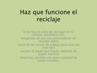 Haz que funcione el reciclajeSi no hay un plan de reciclaje en tu trabajo, establece uno.Asegúrate de que los contenedores de reciclaje esténcerca de las mesas de trabajo para que sea más fácilreciclar el papel que tirarlo. Además de papel, muchasempresas reciclan una gran cantidad de cosas variadas.