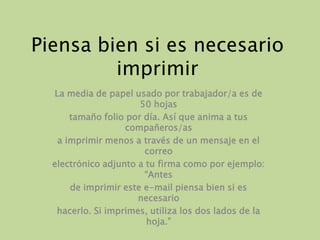 Piensa bien si es necesarioimprimirLa media de papel usado por trabajador/a es de 50 hojastamaño folio por día. Así que anima a tus compañeros/asa imprimir menos a través de un mensaje en el correoelectrónico adjunto a tu firma como por ejemplo: “Antesde imprimir este e-mail piensa bien si es necesariohacerlo. Si imprimes, utiliza los dos lados de la hoja.”