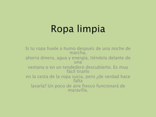 Ropa limpiaSi tu ropa huele a humo después de una noche de marcha,ahorra dinero, agua y energía, tiéndela delante de unaventana o en un tendedero descubierto. Es muy fácil tirarloen la cesta de la ropa sucia, pero ¿de verdad hace faltalavarla? Un poco de aire fresco funcionará de maravilla.