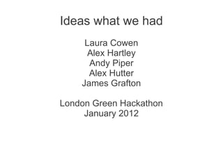 Ideas what we had
     Laura Cowen
      Alex Hartley
      Andy Piper
      Alex Hutter
    James Grafton

London Green Hackathon
     January 2012
 
