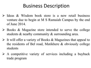 Business Description
 Ideas & Wisdom book store is a new retail business
venture due to begin at M S Ramaiah Campus by the end
of June 2014.
 Books & Magazine store intended to serve the college
students & nearby community & surrounding area.

 It will offer a variety of Books & Magazines that appeal to
the residents of Bel road, Matikhere & obviously college
students
 A competitive variety of services including a buyback
trade program

 