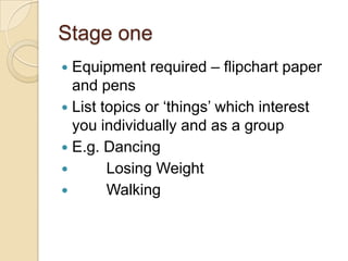 Stage oneEquipment required – flipchart paper and pensList topics or ‘things’ which interest you individually and as a groupE.g. Dancing Losing Weight Walking