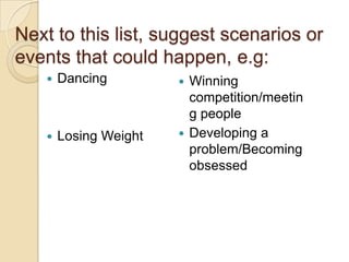 Next to this list, suggest scenarios or events that could happen, e.g:DancingLosing WeightWinning competition/meeting peopleDeveloping a problem/Becoming obsessed