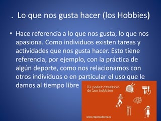 . Lo que nos gusta hacer (los Hobbies)
• Hace referencia a lo que nos gusta, lo que nos
apasiona. Como individuos existen tareas y
actividades que nos gusta hacer. Esto tiene
referencia, por ejemplo, con la práctica de
algún deporte, como nos relacionamos con
otros individuos o en particular el uso que le
damos al tiempo libre
 