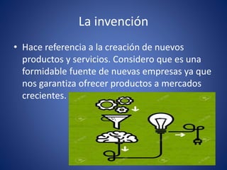 La invención
• Hace referencia a la creación de nuevos
productos y servicios. Considero que es una
formidable fuente de nuevas empresas ya que
nos garantiza ofrecer productos a mercados
crecientes.
 