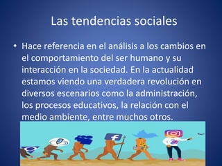 Las tendencias sociales
• Hace referencia en el análisis a los cambios en
el comportamiento del ser humano y su
interacción en la sociedad. En la actualidad
estamos viendo una verdadera revolución en
diversos escenarios como la administración,
los procesos educativos, la relación con el
medio ambiente, entre muchos otros.
 