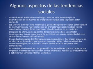 Algunos aspectos de las tendencias
sociales
• Uso de fuentes alternativas de energía: Pues se hace necesario por la
diversificación de las fuentes de energía que en algún caso se pueden estar
agotando
• Las Mujeres al Poder: Esto magnifica la igualdad de genero y la gran potencialidad
de las mujeres en su nuevo rol de ser las promotoras de grandes ideas y de la
capacidad de manejo de las empresas y el poder político en las naciones.
• El regreso de China, como epicentro del comercio mundial: Es un factor
importante por la gran importancia de los chinos con su gran productividad en el
desarrollo de la economía del mundo
• Uso de las tecnologías de información en comunicaciones: Por el gran impacto en
muchas de las áreas del conocimiento y la productividad del desarrollo de las
nuevas tecnologías y su aplicación para el beneficio de las empresas y las
comunidades
• La tercerización de servicios: La generación de necesidades que son captadas por
empresas intermedias y que ayudan a otras empresas a mejorar su productividad y
a optimizar sus servicios internos y externos.
 