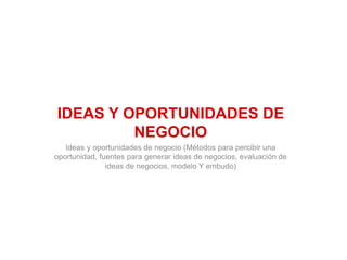 IDEAS Y OPORTUNIDADES DE
NEGOCIO
Ideas y oportunidades de negocio (Métodos para percibir una
oportunidad, fuentes para generar ideas de negocios, evaluación de
ideas de negocios, modelo Y embudo)
 