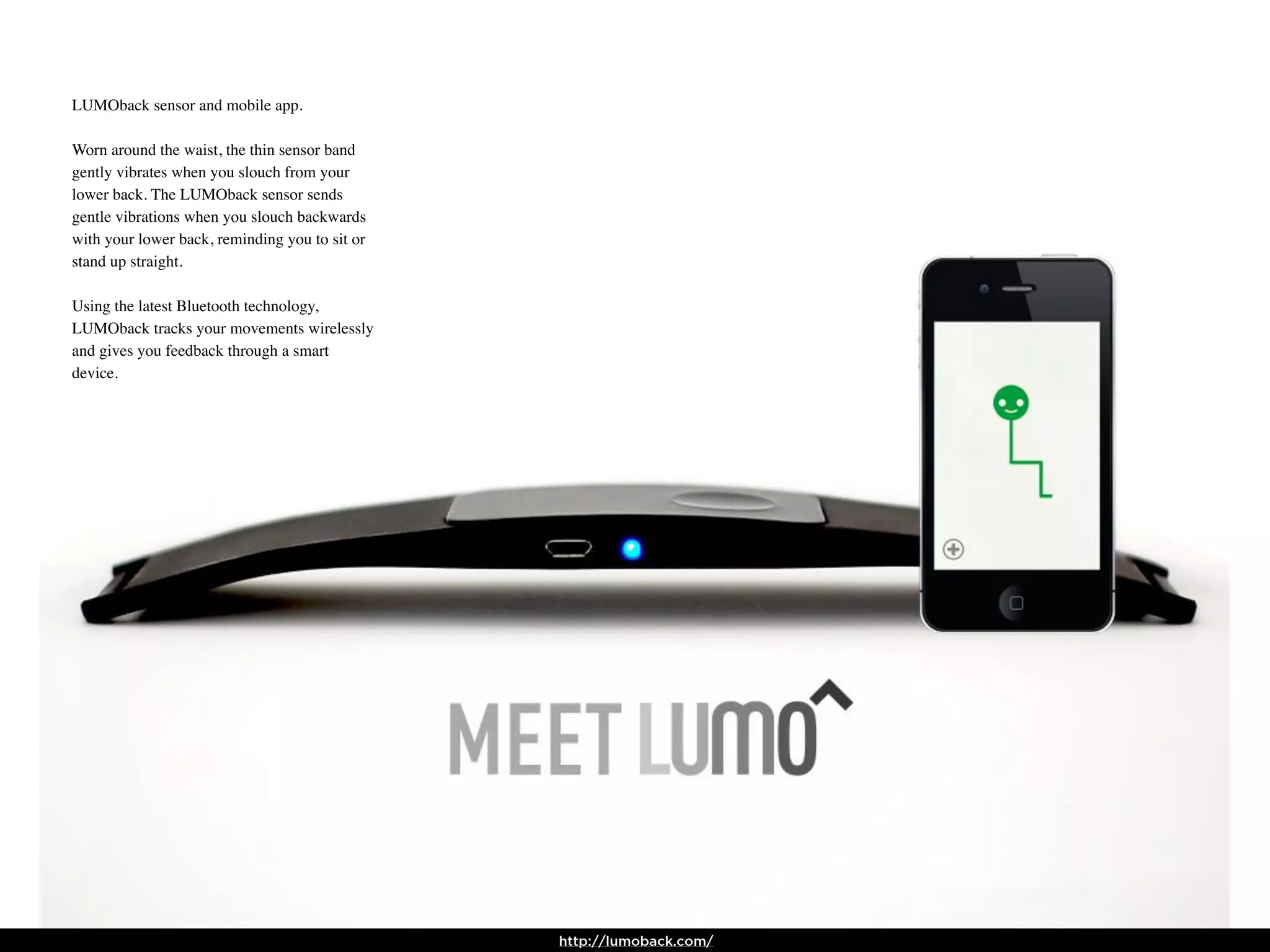 LUMOback sensor and mobile app.

Worn around the waist, the thin sensor band
gently vibrates when you slouch from your
lower back. The LUMOback sensor sends
gentle vibrations when you slouch backwards
with your lower back, reminding you to sit or
stand up straight.

Using the latest Bluetooth technology,
LUMOback tracks your movements wirelessly
and gives you feedback through a smart
device.




                                                http://lumoback.com/
 