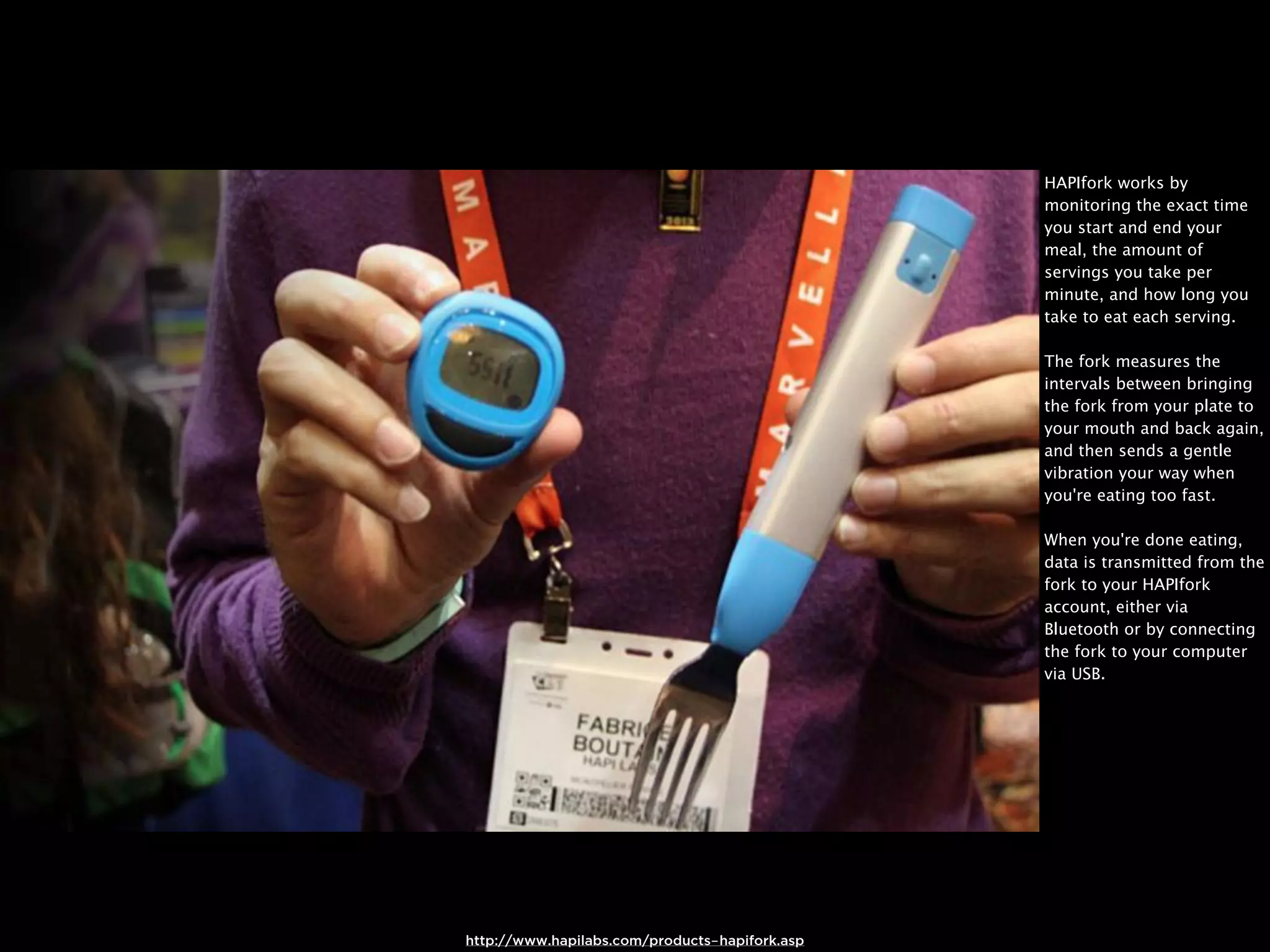 HAPIfork works by
                                                monitoring the exact time
                                                you start and end your
                                                meal, the amount of
                                                servings you take per
                                                minute, and how long you
                                                take to eat each serving.

                                                The fork measures the
                                                intervals between bringing
                                                the fork from your plate to
                                                your mouth and back again,
                                                and then sends a gentle
                                                vibration your way when
                                                you're eating too fast.

                                                When you're done eating,
                                                data is transmitted from the
                                                fork to your HAPIfork
                                                account, either via
                                                Bluetooth or by connecting
                                                the fork to your computer
                                                via USB.




http://www.hapilabs.com/products-hapifork.asp
 