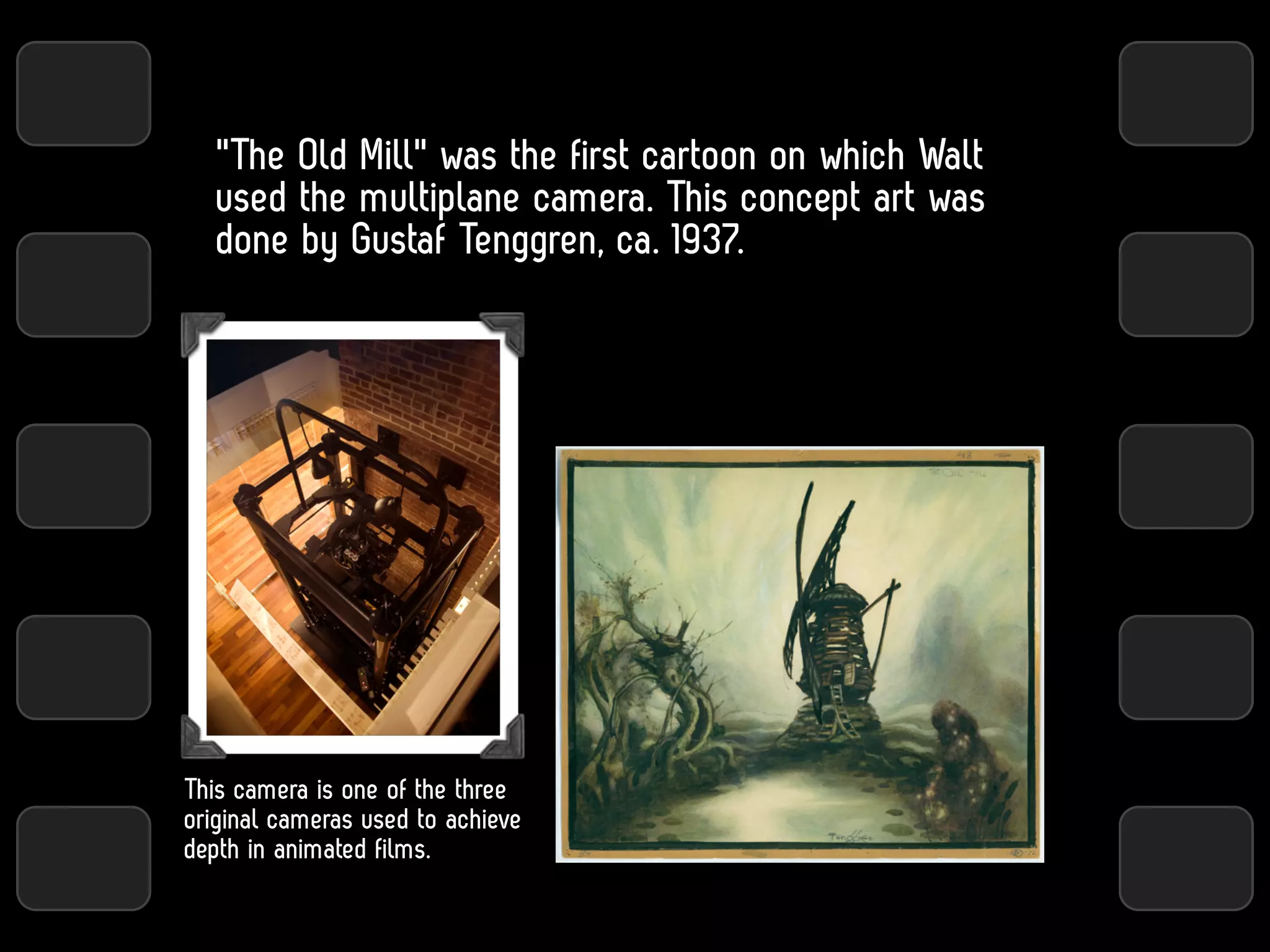 "The Old Mill" was the first cartoon on which Walt
   used the multiplane camera. This concept art was
   done by Gustaf Tenggren, ca. 1937.




This camera is one of the three
original cameras used to achieve
depth in animated films.
 