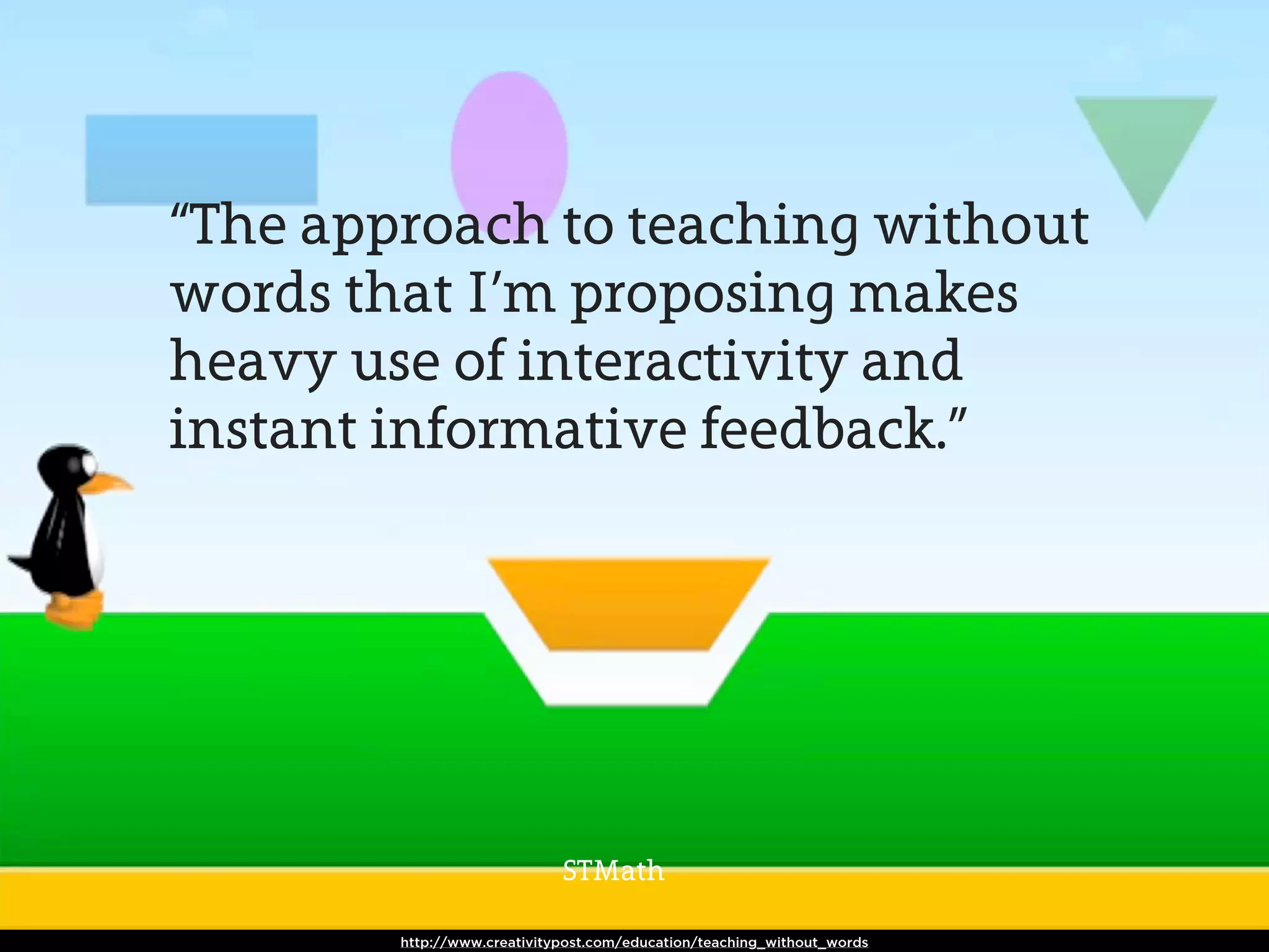 “The approach to teaching without
words that I’m proposing makes
heavy use of interactivity and
instant informative feedback.”




                             STMath

        http://www.creativitypost.com/education/teaching_without_words
 