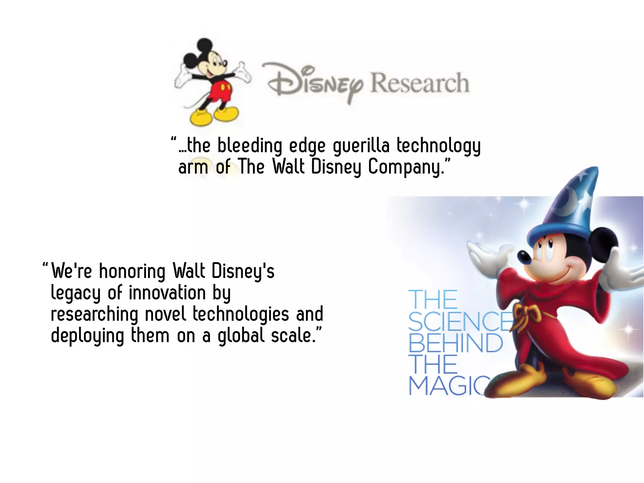 “ …the bleeding edge guerilla technology
                  arm of The Walt Disney Company.”



“ We're honoring Walt Disney's
  legacy of innovation by
  researching novel technologies and
  deploying them on a global scale.”
 