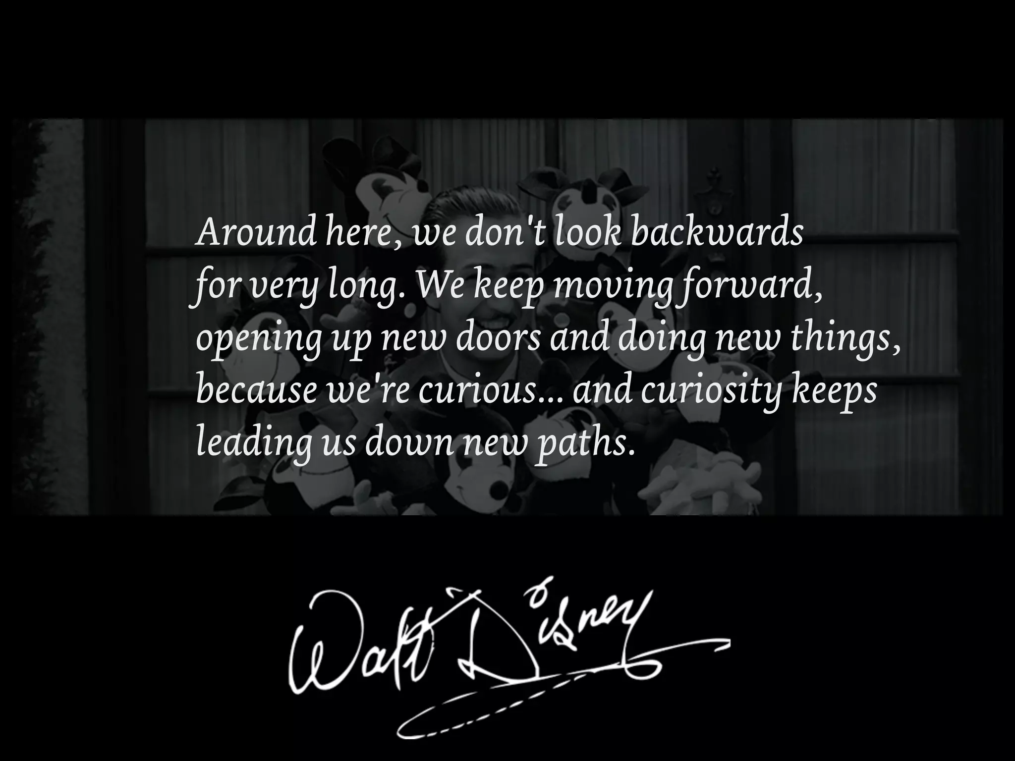 Around here, we don't look backwards
for very long. We keep moving forward,
opening up new doors and doing new things,
because we're curious... and curiosity keeps
leading us down new paths.
 
