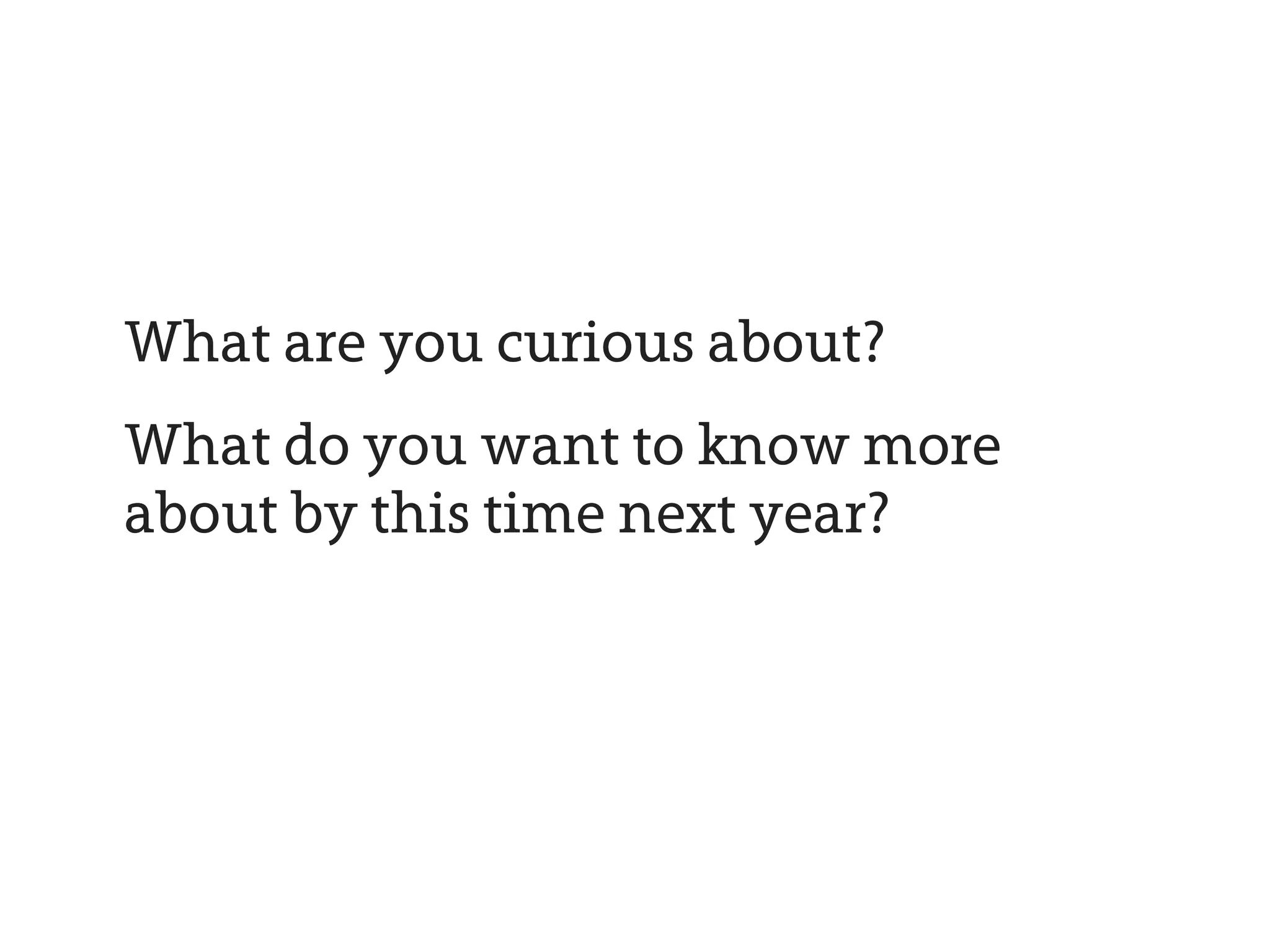 What are you curious about?
What do you want to know more
about by this time next year?
 