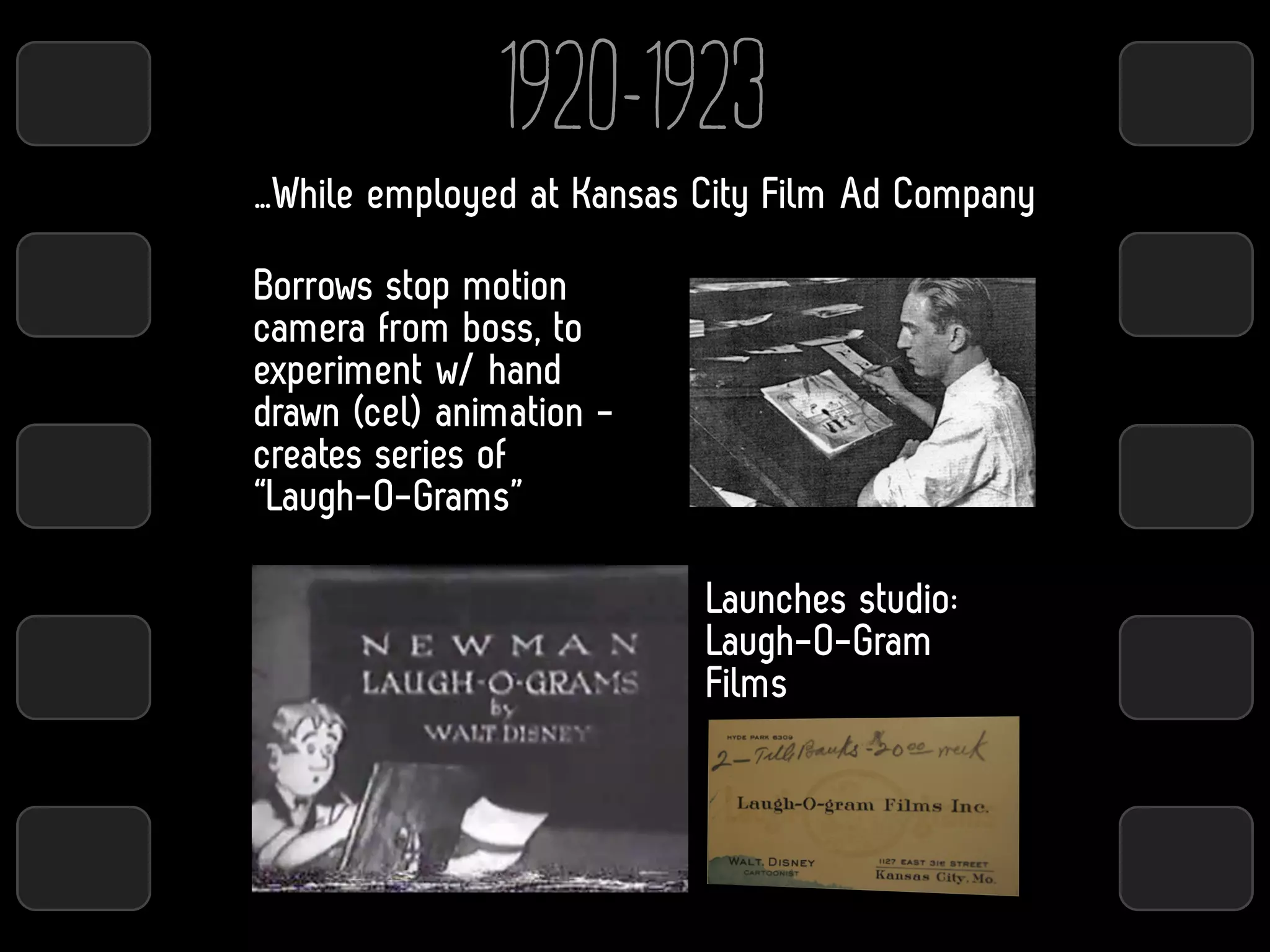 1920-1923
…While employed at Kansas City Film Ad Company

Borrows stop motion
camera from boss, to
experiment w/ hand
drawn (cel) animation -
creates series of
“Laugh-O-Grams”

                          Launches studio:
                          Laugh-O-Gram
                          Films
 