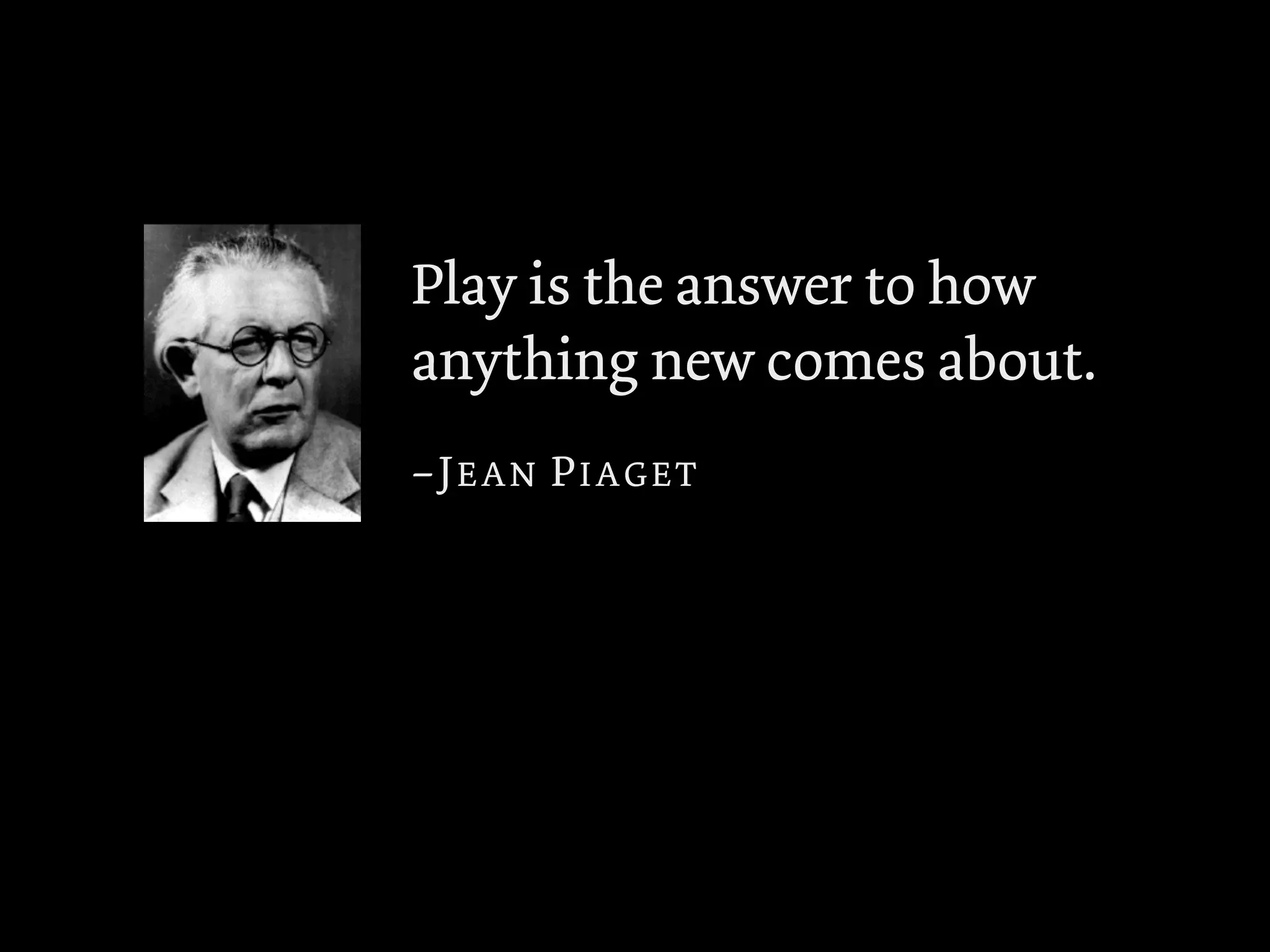 Play is the answer to how
anything new comes about.
–JEAN PIAGET
 