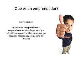 ¿Qué es un emprendedor?


             Emprendedor:

      Se denomina emprendedor o
  emprendedora a aquella persona que
identifica una oportunidad y organiza los
   recursos necesarios para ponerla en
                 marcha
 