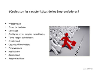 ¿Cuales son las características de los Emprendedores?


•   Proactividad
•   Poder de decisión
•   Liderazgo
•   Confianza en las propias capacidades
•   Toma riesgos controlados
•   Creatividad
•   Capacidad innovadora
•   Perseverancia
•   Positivismo
•   Asertividad
•   Responsabilidad



                                                            Fuente GEMCHILE
 