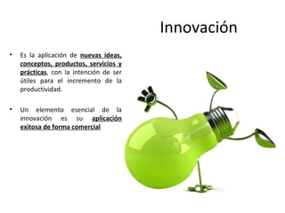 Innovación
•   Es la aplicación de nuevas ideas,
    conceptos, productos, servicios y
    prácticas, con la intención de ser
    útiles para el incremento de la
    productividad.

•   Un elemento esencial de la
    innovación es su aplicación
    exitosa de forma comercial
 