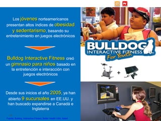 Bulldog: Gimnasios interactivos



      Los jóvenes norteamericanos
  presentan altos índices de obesidad
     y sedentarismo, basando su
  entretenimiento en juegos electrónicos




  Bulldog Interactive Fitness creó
 un gimnasio para niños basado en
       la entretención e interacción con
              juegos electrónicos                                   +


 Desde sus inicios el año 2005, ya han
  abierto 9 sucursales en EE.UU. y
  han buscado expandirse a Canadá e
               Inglaterra
     40
  Fuente: Bulldog Interactive Fitness; Better Health USA, Islabit
 