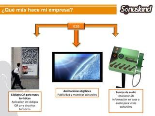 ¿Qué más hace mi empresa?


                                       B2B




                                Animaciones digitales            Puntos de audio
   Códigos QR para rutas   Publicidad y muestras culturales       Estaciones de
         turísticas                                           información en base a
   Aplicación de códigos                                         audio para sitios
     QR para circuitos                                              culturales
         turísticos
 