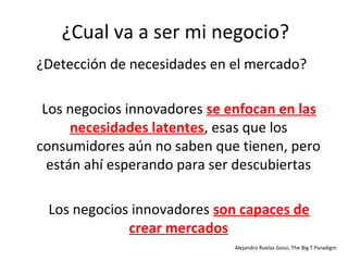 ¿Cual va a ser mi negocio?
¿Detección de necesidades en el mercado?

 Los negocios innovadores se enfocan en las
      necesidades latentes, esas que los
consumidores aún no saben que tienen, pero
  están ahí esperando para ser descubiertas

 Los negocios innovadores son capaces de
             crear mercados
                              Alejandro Ruelas Gossi, The Big T Paradigm
 